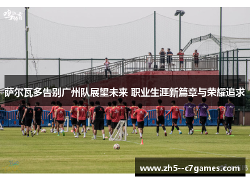 萨尔瓦多告别广州队展望未来 职业生涯新篇章与荣耀追求 萨尔瓦多告别广州队展望未来 职业生涯新篇章与荣耀追求