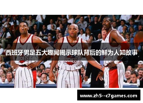 西班牙男足五大趣闻揭示球队背后的鲜为人知故事