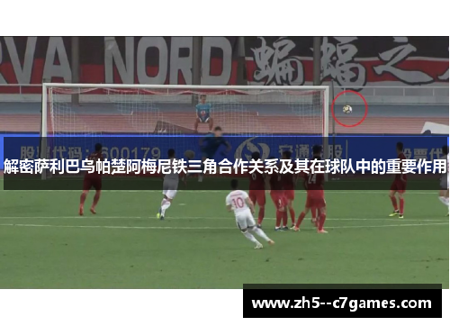 解密萨利巴乌帕楚阿梅尼铁三角合作关系及其在球队中的重要作用