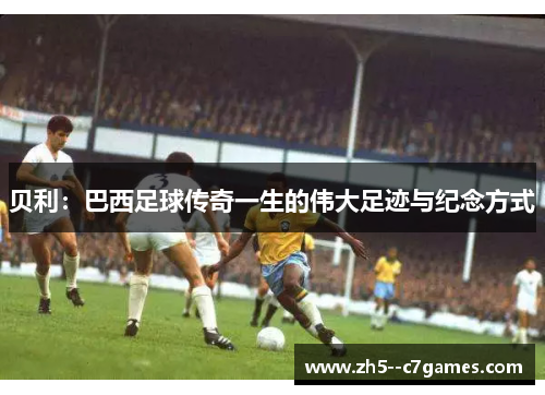 贝利:巴西足球传奇一生的伟大足迹与纪念方式 贝利:巴西足球传奇一生的伟大足迹与纪念方式