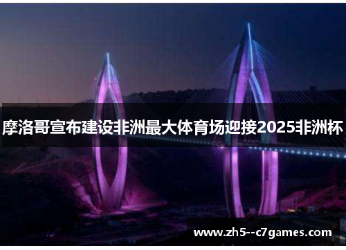摩洛哥宣布建设非洲最大体育场迎接2025非洲杯 摩洛哥宣布建设非洲最大体育场迎接2025非洲杯