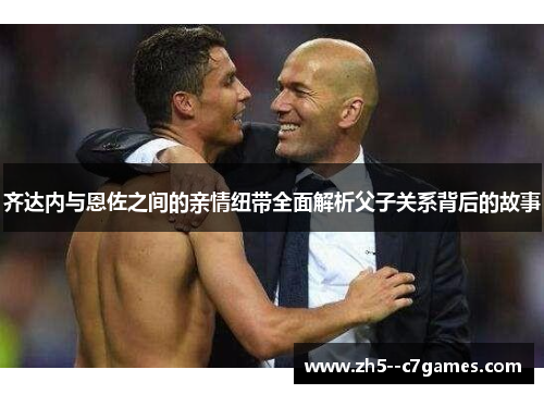 齐达内与恩佐之间的亲情纽带全面解析父子关系背后的故事