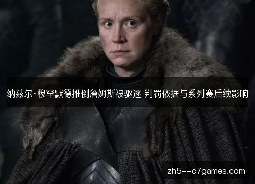 纳兹尔·穆罕默德推倒詹姆斯被驱逐 判罚依据与系列赛后续影响 纳兹尔·穆罕默德推倒詹姆斯被驱逐 判罚依据与系列赛后续影响